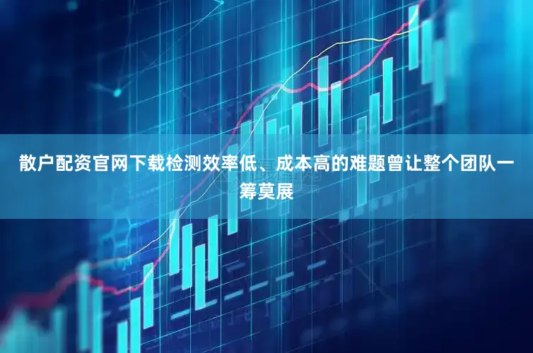 散户配资官网下载检测效率低、成本高的难题曾让整个团队一筹莫展