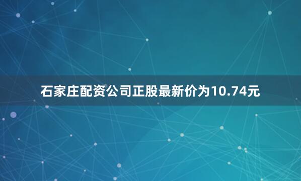 石家庄配资公司正股最新价为10.74元