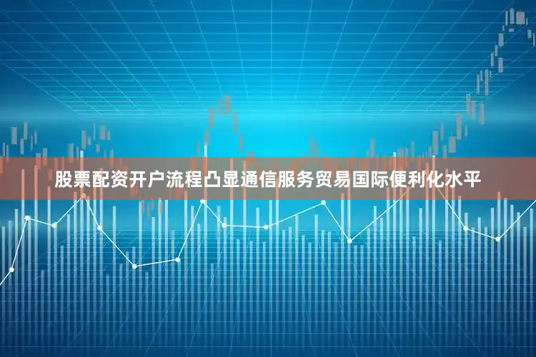 股票配资开户流程凸显通信服务贸易国际便利化水平